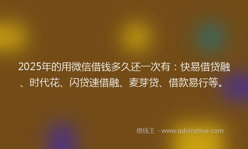 2025年的用微信借钱多久还一次有：快易借贷融、时代花、闪贷速借融、麦芽贷、借款易行等。