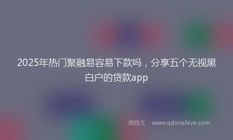 2025年热门聚融易容易下款吗，分享五个无视黑白户的贷款app