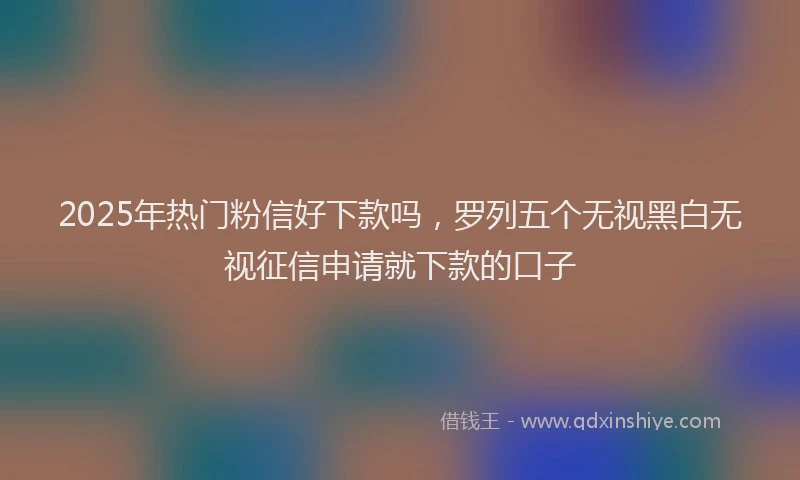 2025年热门粉信好下款吗，罗列五个无视黑白无视征信申请就下款的口子