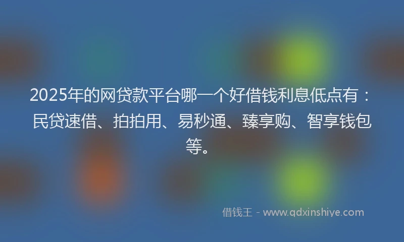 2025年的网贷款平台哪一个好借钱利息低点有：民贷速借、拍拍用、易秒通、臻享购、智享钱包等。