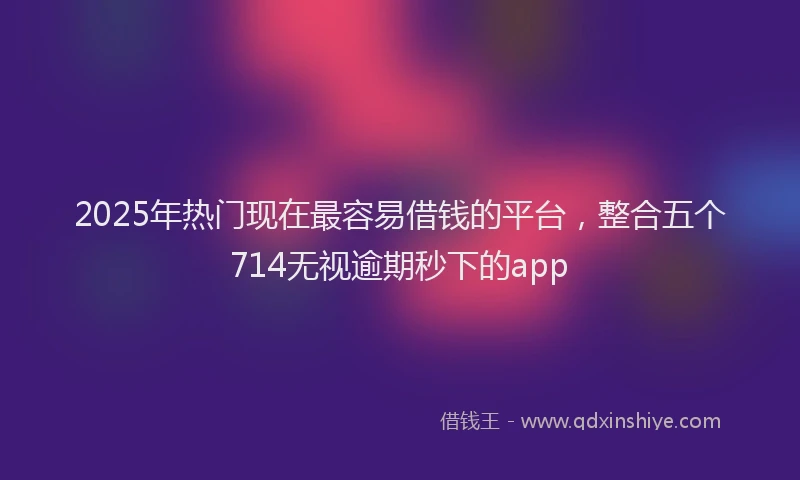 2025年热门现在最容易借钱的平台，整合五个714无视逾期秒下的app