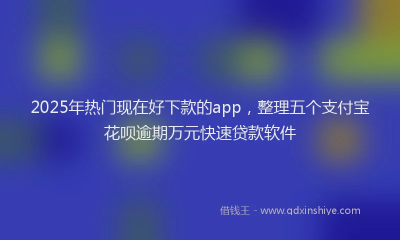 2025年热门现在好下款的app，整理五个支付宝花呗逾期万元快速贷款软件