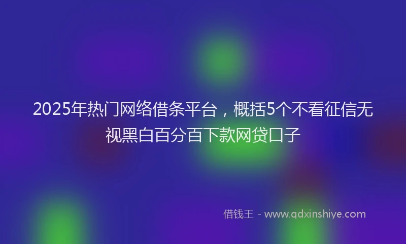 2025年热门网络借条平台，概括5个不看征信无视黑白百分百下款网贷口子