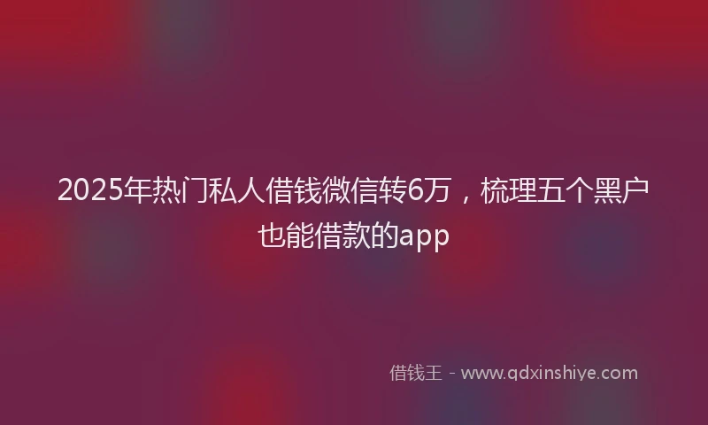 2025年热门私人借钱微信转6万，梳理五个黑户也能借款的app
