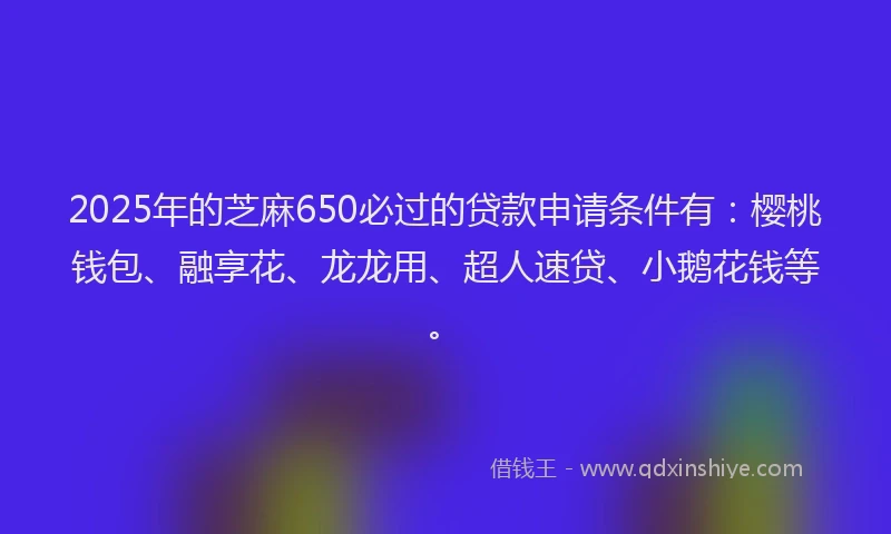 2025年的芝麻650必过的贷款申请条件有：樱桃钱包、融享花、龙龙用、超人速贷、小鹅花钱等。