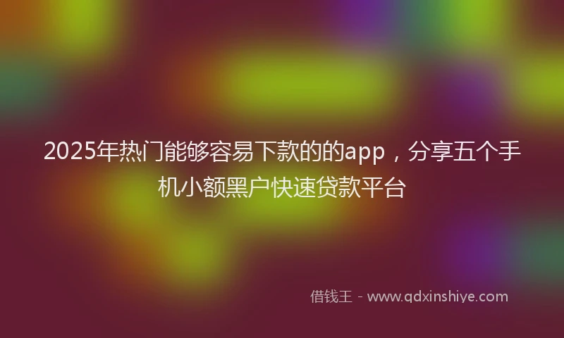 2025年热门能够容易下款的的app，分享五个手机小额黑户快速贷款平台
