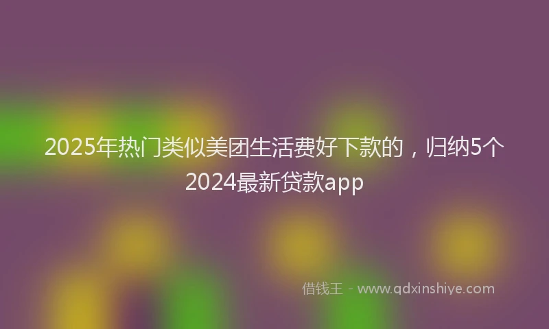 2025年热门类似美团生活费好下款的，归纳5个2024最新贷款app