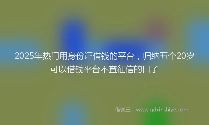 2025年热门用身份证借钱的平台，归纳五个20岁可以借钱平台不查征信的口子