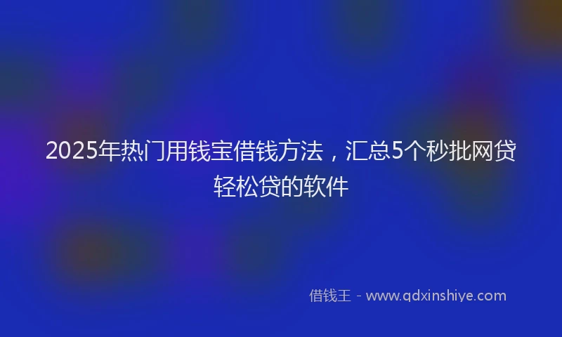 2025年热门用钱宝借钱方法，汇总5个秒批网贷轻松贷的软件