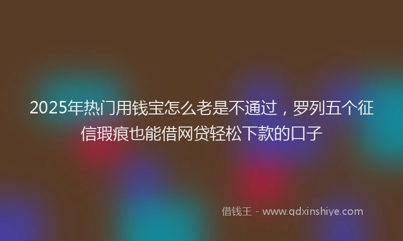 2025年热门用钱宝怎么老是不通过，罗列五个征信瑕疵也能借网贷轻松下款的口子