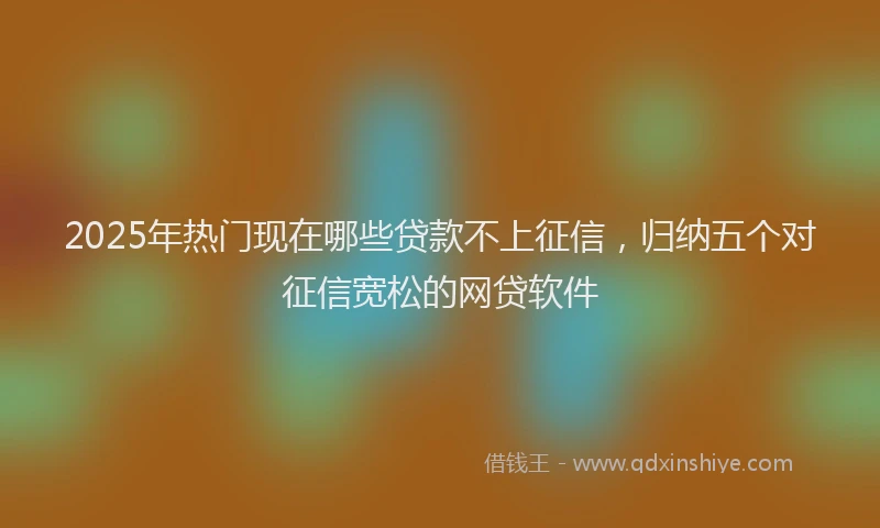 2025年热门现在哪些贷款不上征信，归纳五个对征信宽松的网贷软件
