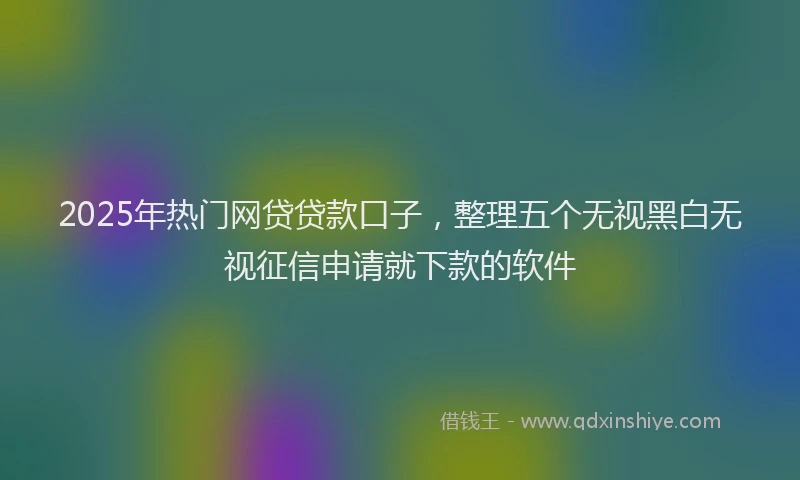2025年热门网贷贷款口子，整理五个无视黑白无视征信申请就下款的软件