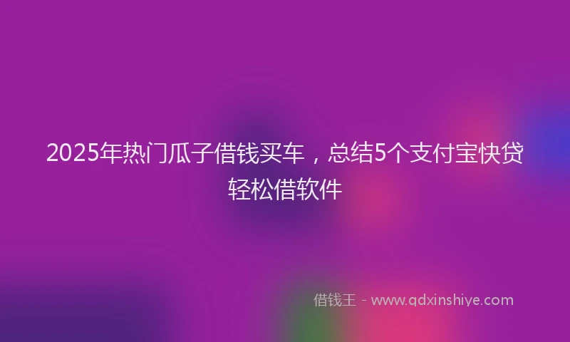 2025年热门瓜子借钱买车，总结5个支付宝快贷轻松借软件