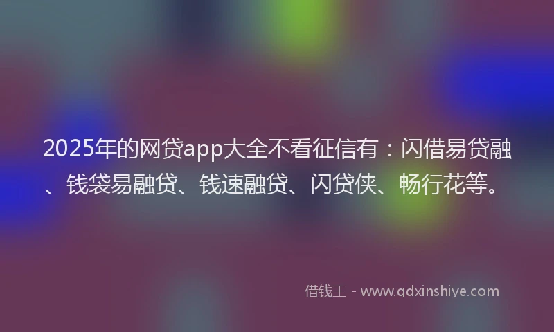 2025年的网贷app大全不看征信有：闪借易贷融、钱袋易融贷、钱速融贷、闪贷侠、畅行花等。