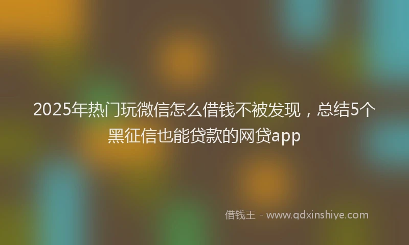 2025年热门玩微信怎么借钱不被发现，总结5个黑征信也能贷款的网贷app