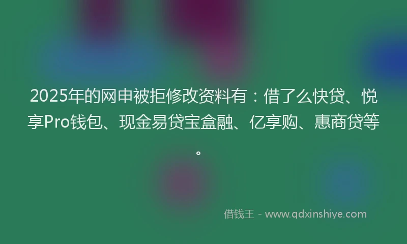 2025年的网申被拒修改资料有:借了么快贷、悦享Pro钱包、现金易贷宝盒融、亿享购、惠商贷等。