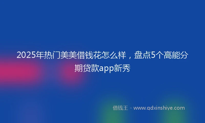 2025年热门美美借钱花怎么样，盘点5个高能分期贷款app新秀