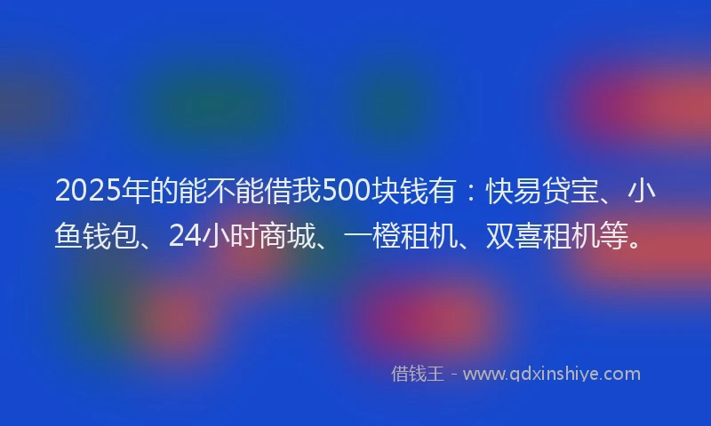 2025年的能不能借我500块钱有：快易贷宝、小鱼钱包、24小时商城、一橙租机、双喜租机等。