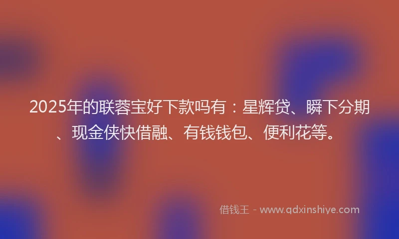 2025年的联蓉宝好下款吗有：星辉贷、瞬下分期、现金侠快借融、有钱钱包、便利花等。