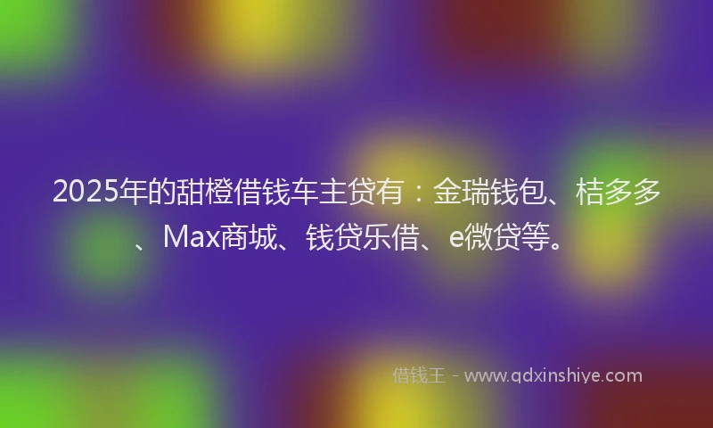2025年的甜橙借钱车主贷有：金瑞钱包、桔多多、Max商城、钱贷乐借、e微贷等。