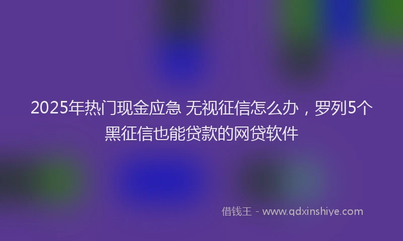 2025年热门现金应急 无视征信怎么办，罗列5个黑征信也能贷款的网贷软件