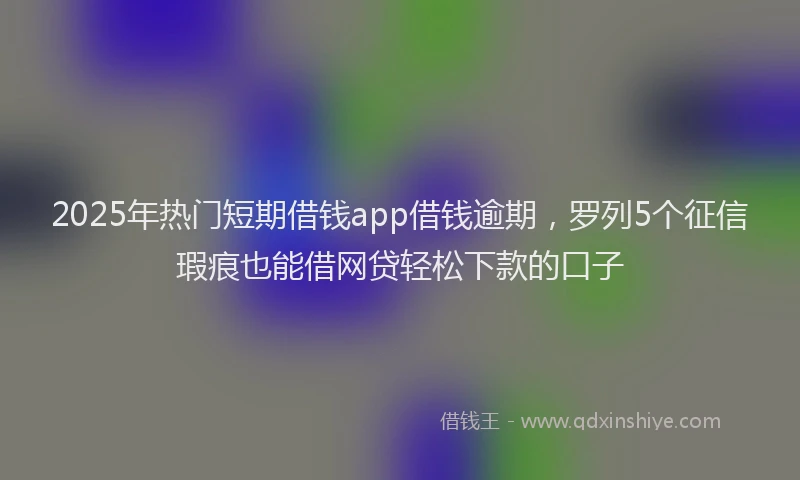2025年热门短期借钱app借钱逾期，罗列5个征信瑕疵也能借网贷轻松下款的口子
