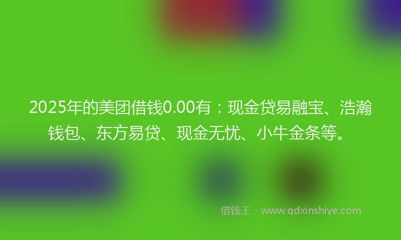 2025年的美团借钱0.00有：现金贷易融宝、浩瀚钱包、东方易贷、现金无忧、小牛金条等。