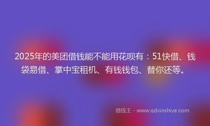 2025年的美团借钱能不能用花呗有：51快借、钱袋易借、掌中宝租机、有钱钱包、替你还等。