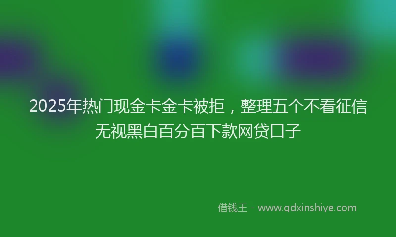 2025年热门现金卡金卡被拒,整理五个不看征信无视黑白百分百下款网贷口子