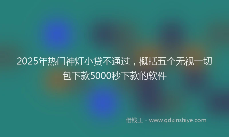 2025年热门神灯小贷不通过，概括五个无视一切包下款5000秒下款的软件