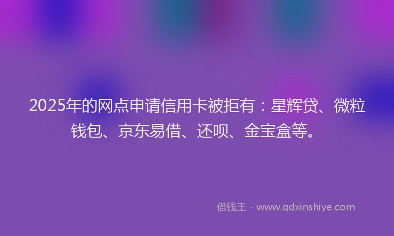 2025年的网点申请信用卡被拒有:星辉贷、微粒钱包、京东易借、还呗、金宝盒等。
