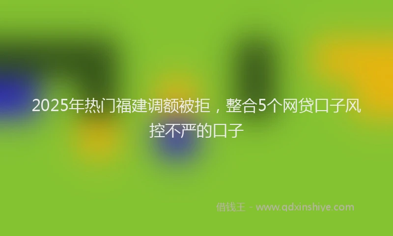 2025年热门福建调额被拒,整合5个网贷口子风控不严的口子