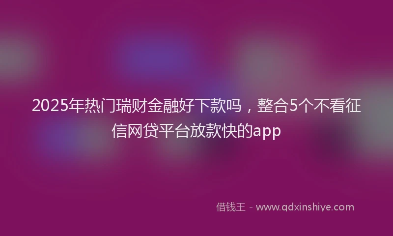 2025年热门瑞财金融好下款吗，整合5个不看征信网贷平台放款快的app
