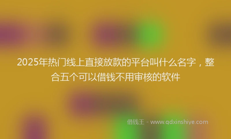 2025年热门线上直接放款的平台叫什么名字，整合五个可以借钱不用审核的软件