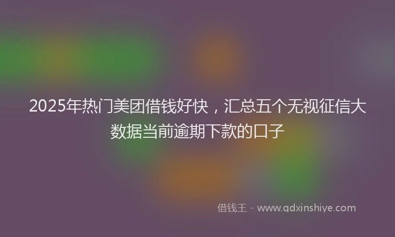 2025年热门美团借钱好快,汇总五个无视征信大数据当前逾期下款的口子