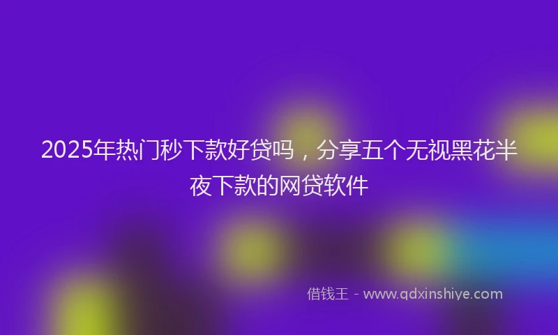 2025年热门秒下款好贷吗，分享五个无视黑花半夜下款的网贷软件