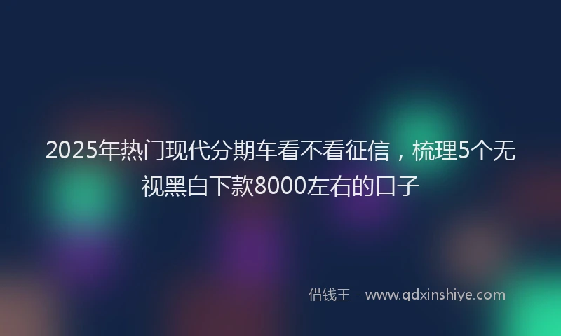 2025年热门现代分期车看不看征信，梳理5个无视黑白下款8000左右的口子