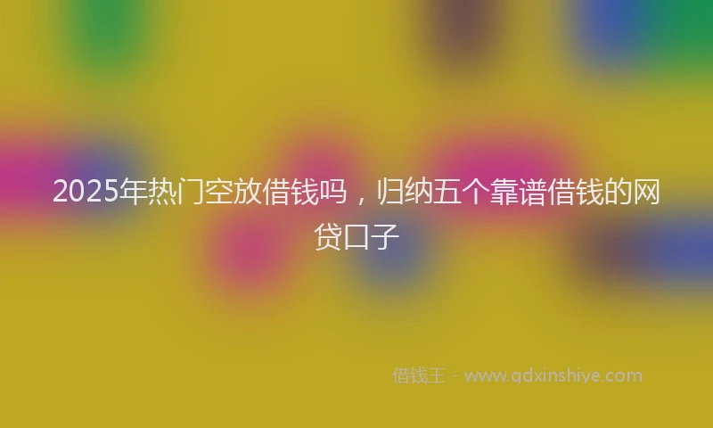 2025年热门空放借钱吗，归纳五个靠谱借钱的网贷口子