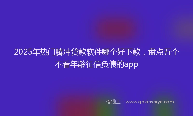 2025年热门腾冲贷款软件哪个好下款,盘点五个不看年龄征信负债的app