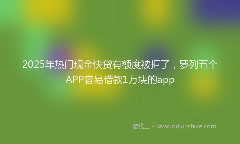 2025年热门现金快贷有额度被拒了，罗列五个APP容易借款1万块的app