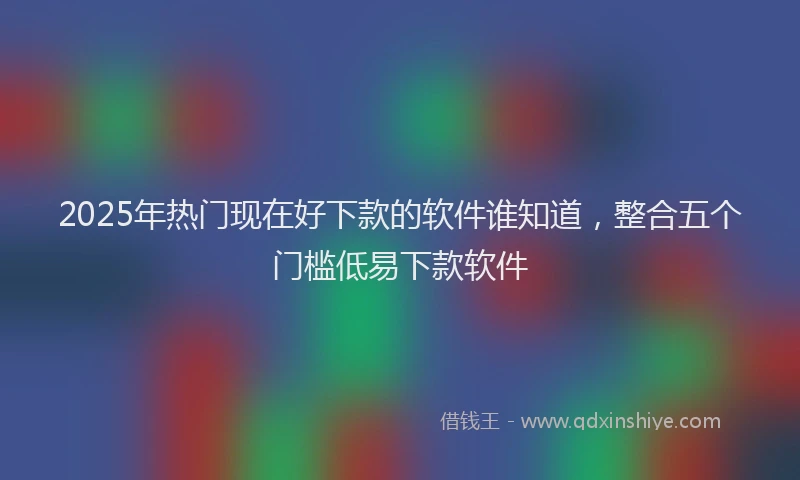 2025年热门现在好下款的软件谁知道,整合五个门槛低易下款软件