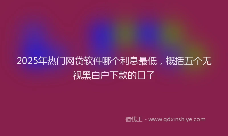 2025年热门网贷软件哪个利息最低,概括五个无视黑白户下款的口子