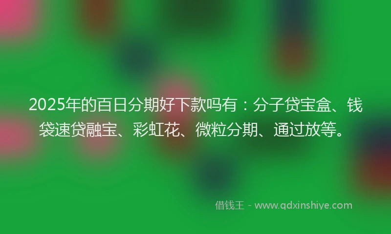2025年的百日分期好下款吗有：分子贷宝盒、钱袋速贷融宝、彩虹花、微粒分期、通过放等。