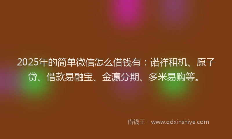 2025年的简单微信怎么借钱有：诺祥租机、原子贷、借款易融宝、金瀛分期、多米易购等。