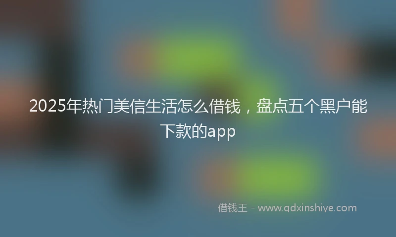 2025年热门美信生活怎么借钱，盘点五个黑户能下款的app