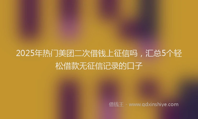 2025年热门美团二次借钱上征信吗，汇总5个轻松借款无征信记录的口子