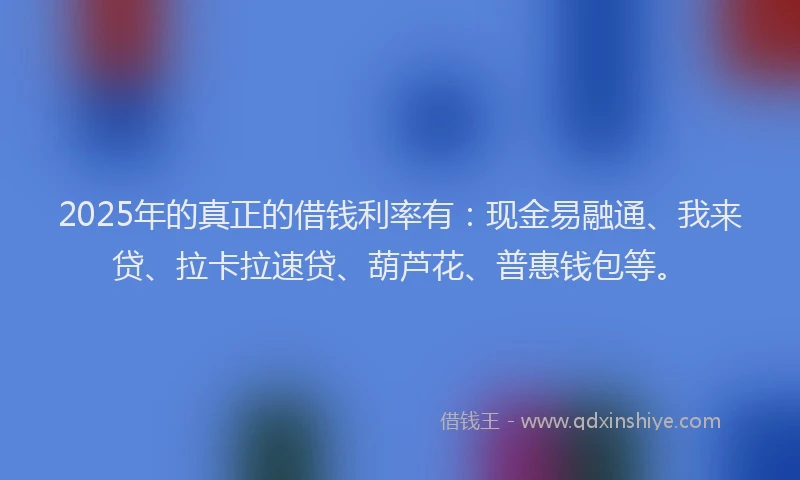 2025年的真正的借钱利率有：现金易融通、我来贷、拉卡拉速贷、葫芦花、普惠钱包等。