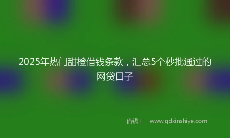 2025年热门甜橙借钱条款，汇总5个秒批通过的网贷口子