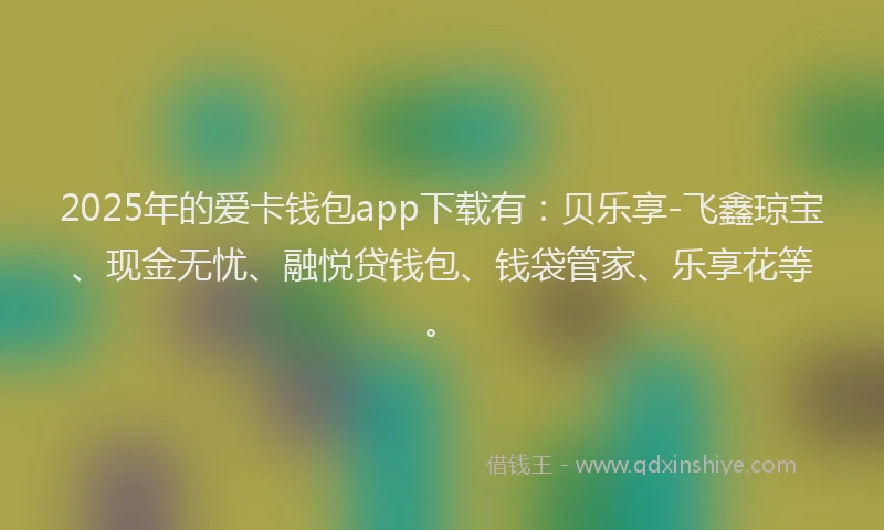 2025年的爱卡钱包app下载有：贝乐享-飞鑫琼宝、现金无忧、融悦贷钱包、钱袋管家、乐享花等。