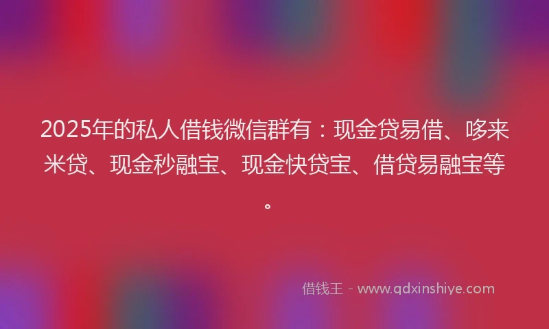 2025年的私人借钱微信群有：现金贷易借、哆来米贷、现金秒融宝、现金快贷宝、借贷易融宝等。